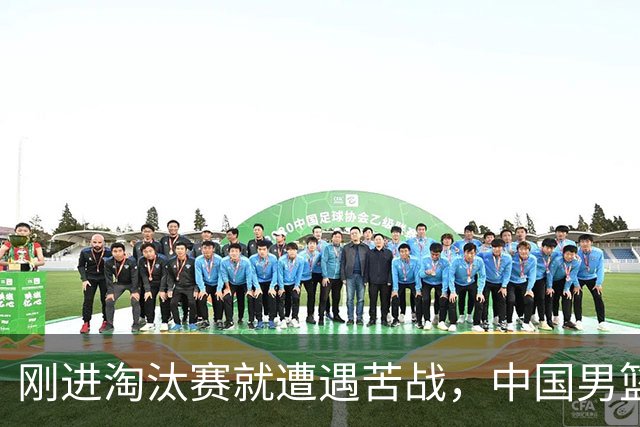 刚进淘汰赛就遭遇苦战，中国男篮的练兵目的达到了